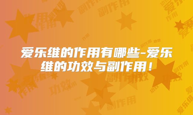 爱乐维的作用有哪些-爱乐维的功效与副作用！