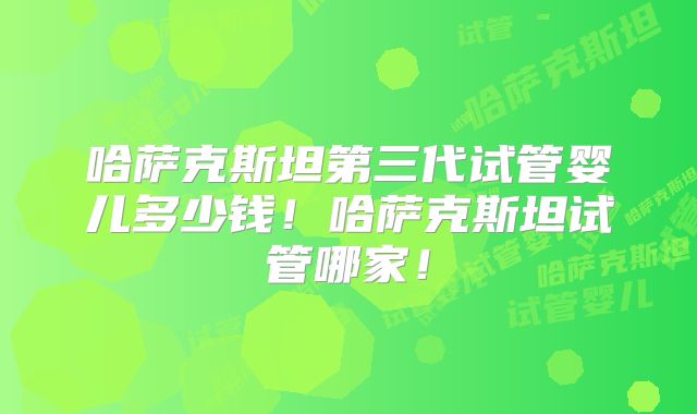 哈萨克斯坦第三代试管婴儿多少钱！哈萨克斯坦试管哪家！