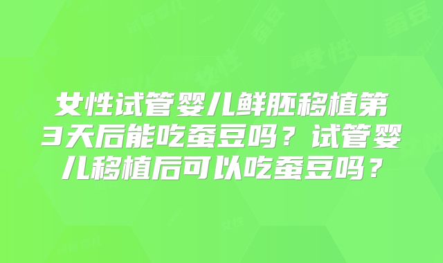 女性试管婴儿鲜胚移植第3天后能吃蚕豆吗?试管婴儿移植后可以吃蚕豆吗?