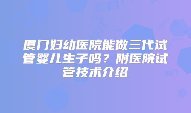 厦门妇幼医院能做三代试管婴儿生子吗？附医院试管技术介绍
