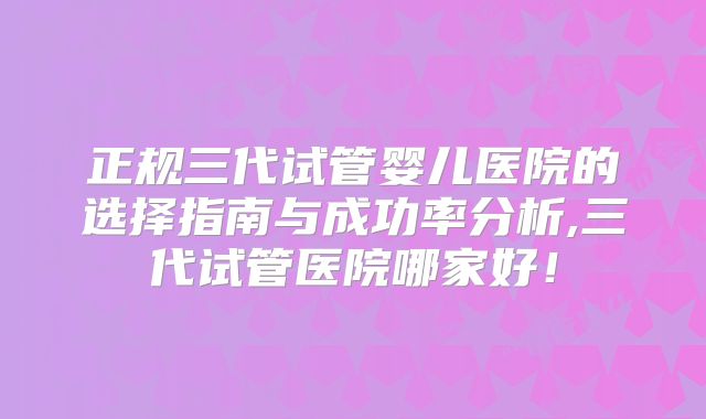 正规三代试管婴儿医院的选择指南与成功率分析,三代试管医院哪家好！
