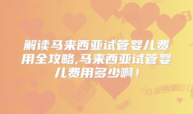 解读马来西亚试管婴儿费用全攻略,马来西亚试管婴儿费用多少啊！