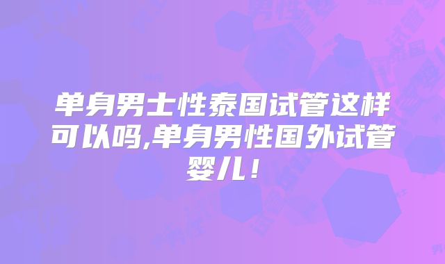 单身男士性泰国试管这样可以吗,单身男性国外试管婴儿！