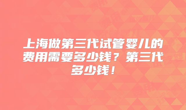 上海做第三代试管婴儿的费用需要多少钱？第三代多少钱！