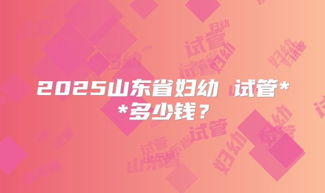 2025山东省妇幼 试管**多少钱?