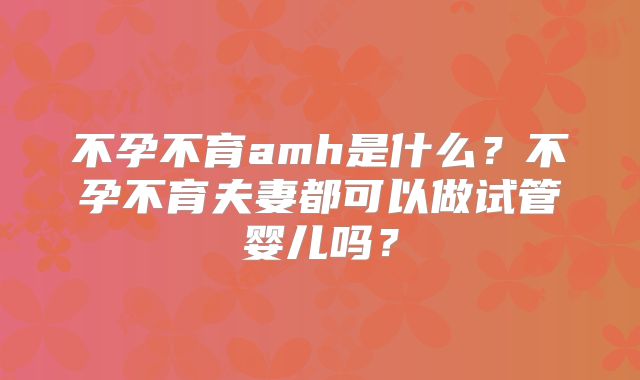 不孕不育amh是什么？不孕不育夫妻都可以做试管婴儿吗？
