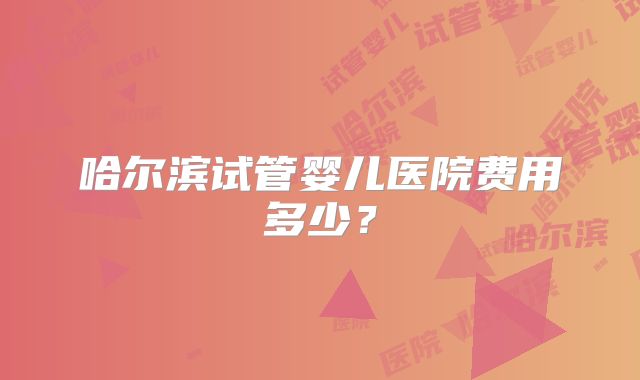 哈尔滨试管婴儿医院费用多少？