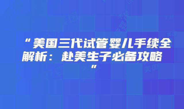 “美国三代试管婴儿手续全解析:赴美生子必备攻略”