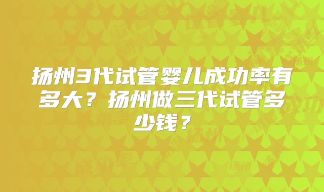 扬州3代试管婴儿成功率有多大?扬州做三代试管多少钱?