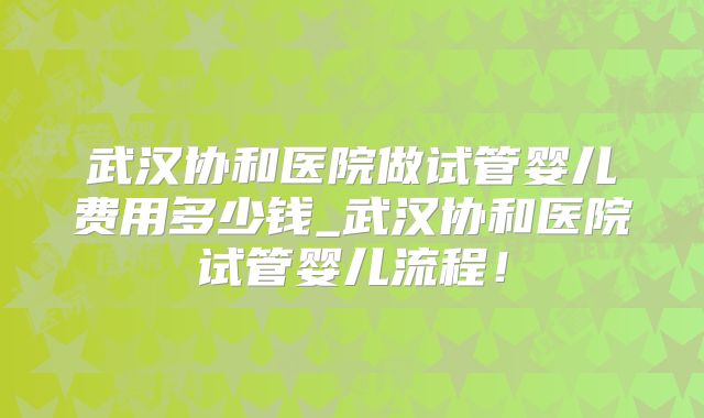 武汉协和医院做试管婴儿费用多少钱_武汉协和医院试管婴儿流程！