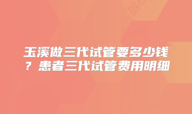 玉溪做三代试管要多少钱?患者三代试管费用明细