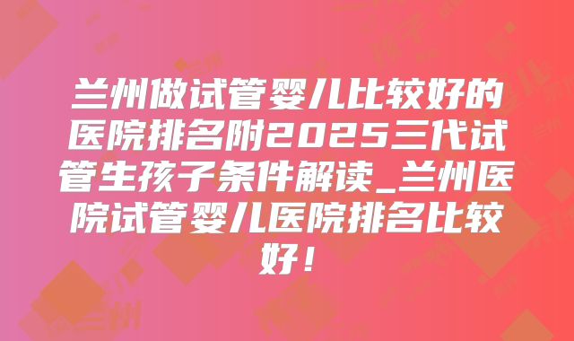 兰州做试管婴儿比较好的医院排名附2025三代试管生孩子条件解读_兰州医院试管婴儿医院排名比较好！