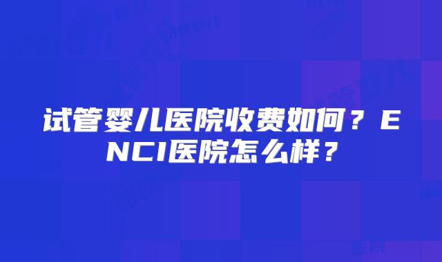 试管婴儿医院收费如何?ENCI医院怎么样?