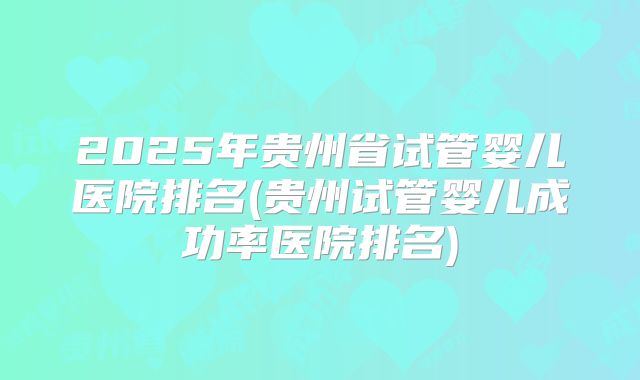 2025年贵州省试管婴儿医院排名(贵州试管婴儿成功率医院排名)