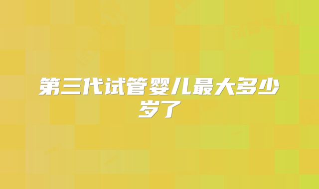 第三代试管婴儿最大多少岁了
