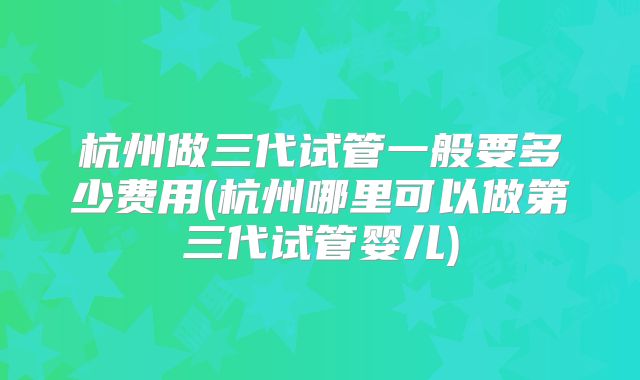 杭州做三代试管一般要多少费用(杭州哪里可以做第三代试管婴儿)