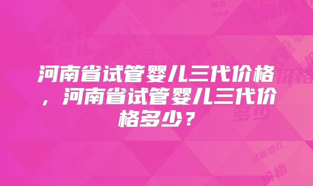 河南省试管婴儿三代价格，河南省试管婴儿三代价格多少？