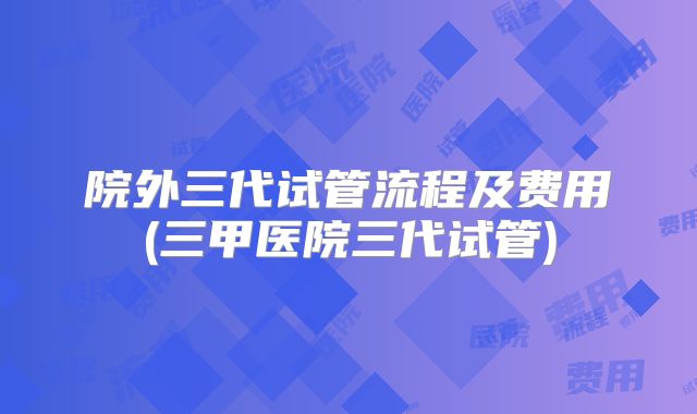 院外三代试管流程及费用(三甲医院三代试管)
