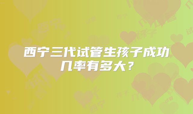西宁三代试管生孩子成功几率有多大?