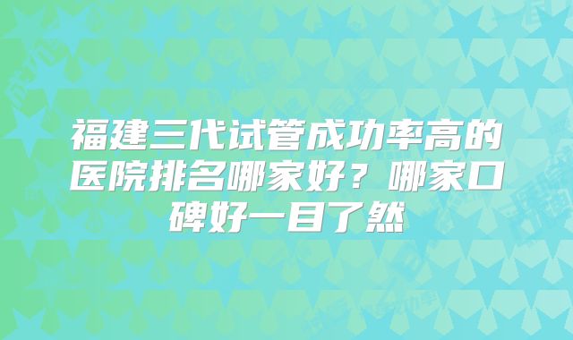 福建三代试管成功率高的医院排名哪家好?哪家口碑好一目了然