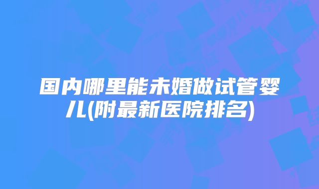 国内哪里能未婚做试管婴儿(附最新医院排名)