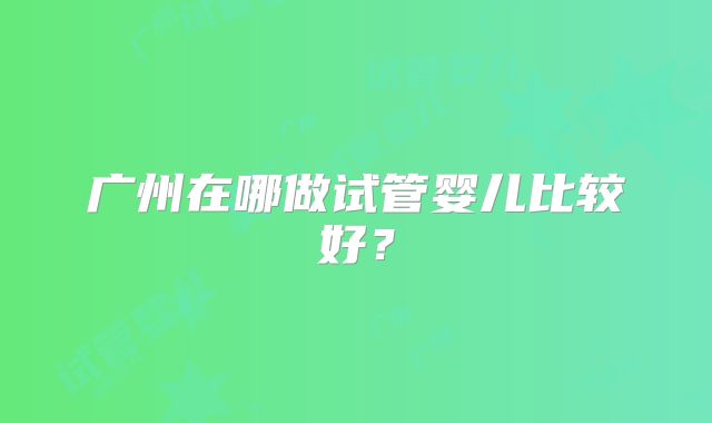广州在哪做试管婴儿比较好？