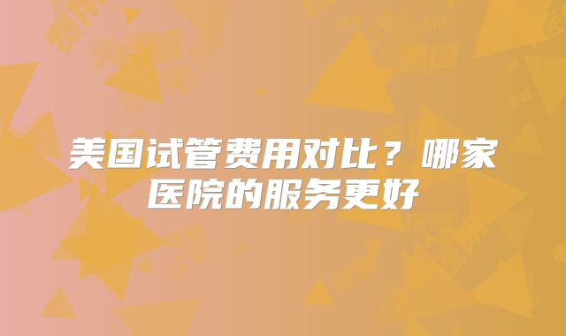 美国试管费用对比?哪家医院的服务更好