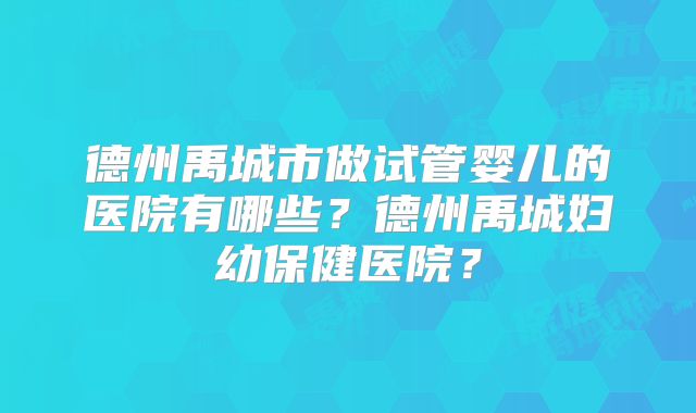 德州禹城市做试管婴儿的医院有哪些？德州禹城妇幼保健医院？
