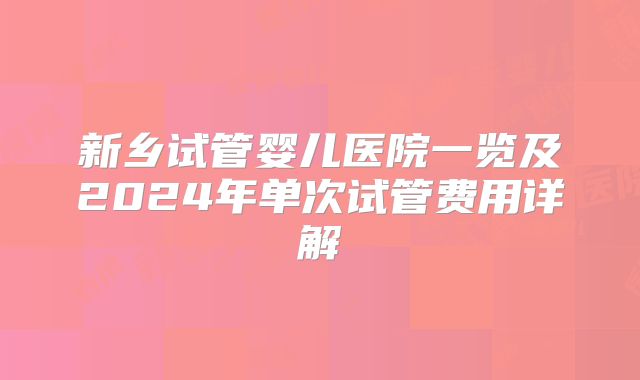 新乡试管婴儿医院一览及2024年单次试管费用详解