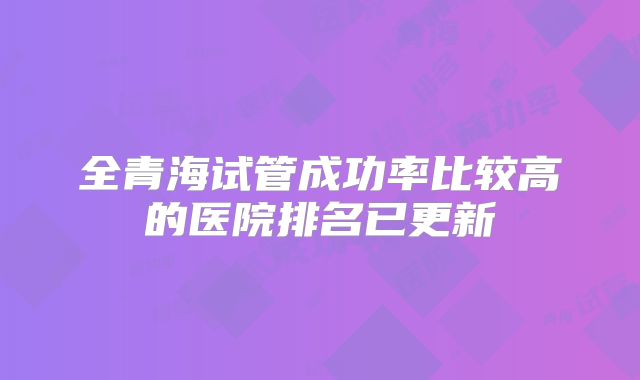 全青海试管成功率比较高的医院排名已更新