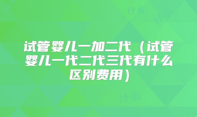 试管婴儿一加二代（试管婴儿一代二代三代有什么区别费用）