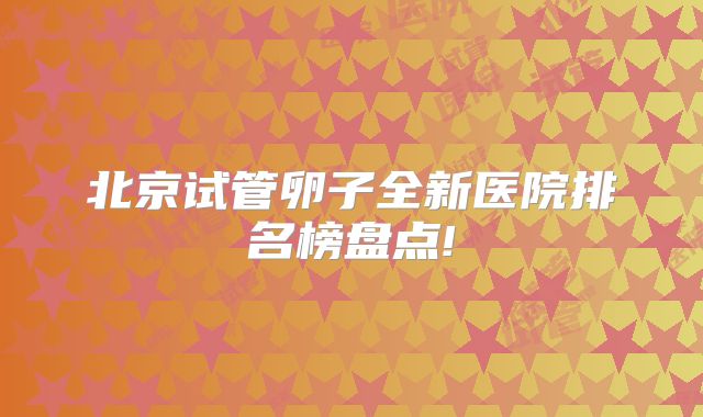 北京试管卵子全新医院排名榜盘点!
