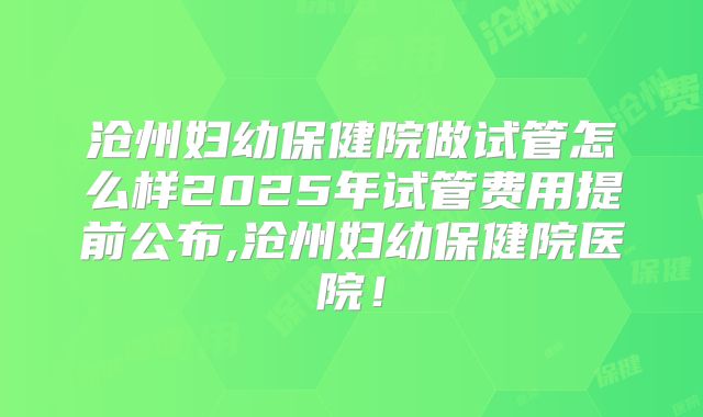 沧州妇幼保健院做试管怎么样2025年试管费用提前公布,沧州妇幼保健院医院！