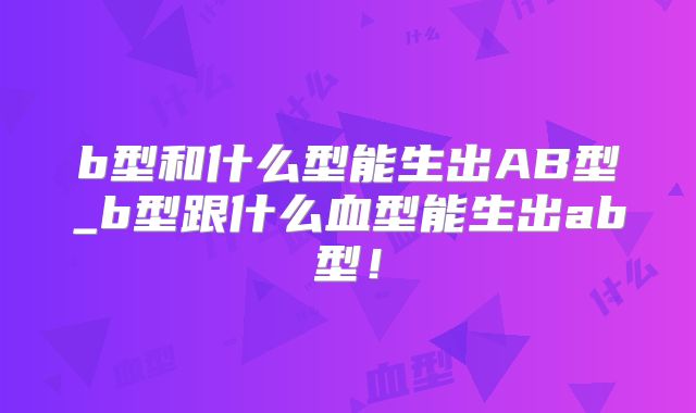 b型和什么型能生出AB型_b型跟什么血型能生出ab型!