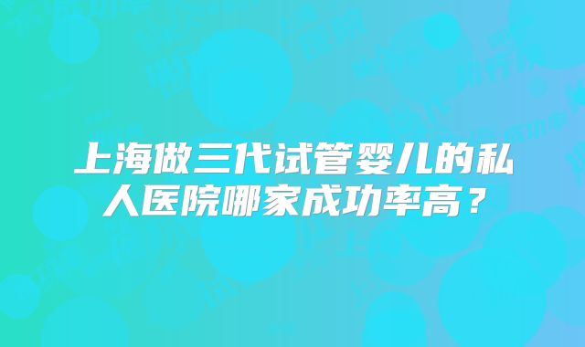 上海做三代试管婴儿的私人医院哪家成功率高？