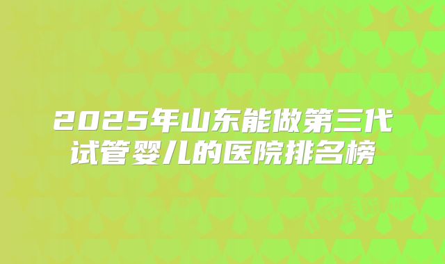 2025年山东能做第三代试管婴儿的医院排名榜