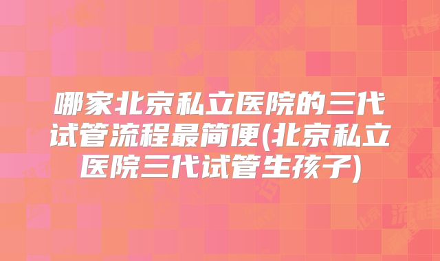 哪家北京私立医院的三代试管流程最简便(北京私立医院三代试管生孩子)