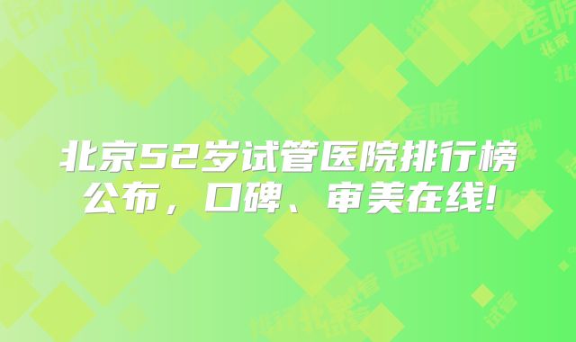 北京52岁试管医院排行榜公布，口碑、审美在线!