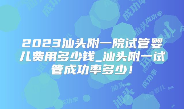 2023汕头附一院试管婴儿费用多少钱_汕头附一试管成功率多少！