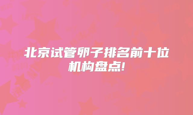 北京试管卵子排名前十位机构盘点!