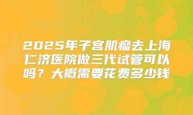 2025年子宫肌瘤去上海仁济医院做三代试管可以吗？大概需要花费多少钱