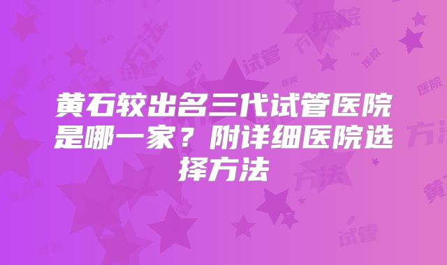 黄石较出名三代试管医院是哪一家？附详细医院选择方法