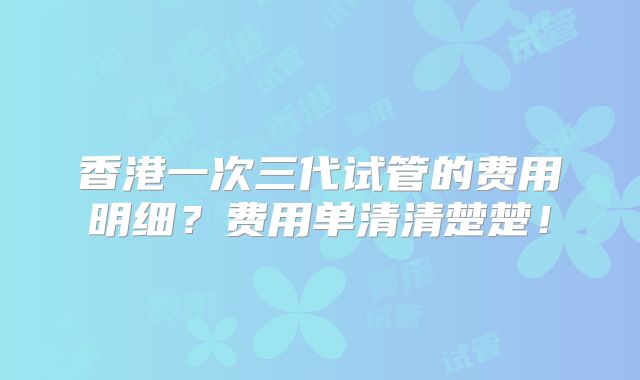 香港一次三代试管的费用明细?费用单清清楚楚!