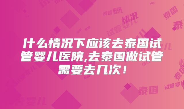 什么情况下应该去泰国试管婴儿医院,去泰国做试管需要去几次！