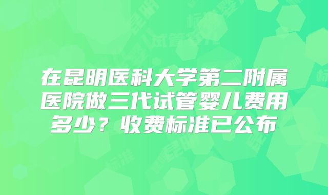在昆明医科大学第二附属医院做三代试管婴儿费用多少？收费标准已公布