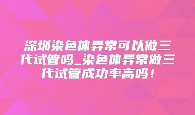 深圳染色体异常可以做三代试管吗_染色体异常做三代试管成功率高吗!
