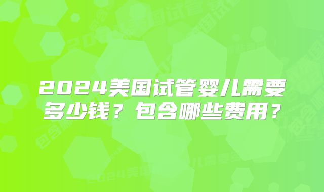 2024美国试管婴儿需要多少钱？包含哪些费用？