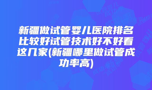 新疆做试管婴儿医院排名比较好试管技术好不好看这几家(新疆哪里做试管成功率高)