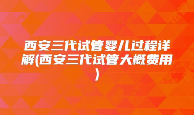 西安三代试管婴儿过程详解(西安三代试管大概费用)