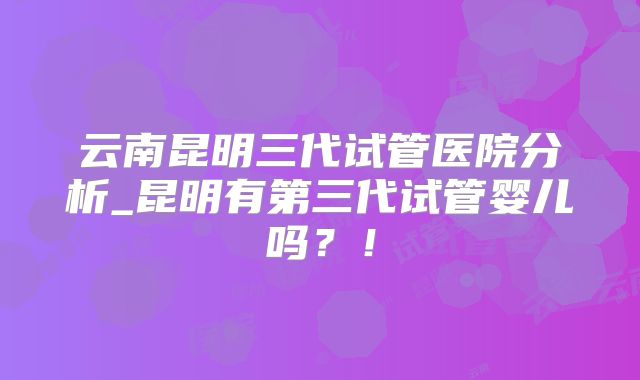云南昆明三代试管医院分析_昆明有第三代试管婴儿吗?!